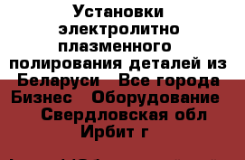 Установки электролитно-плазменного  полирования деталей из Беларуси - Все города Бизнес » Оборудование   . Свердловская обл.,Ирбит г.